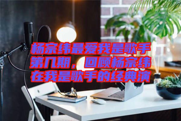 楊宗緯最愛我是歌手第幾期,回顧楊宗緯在我是歌手的經典演