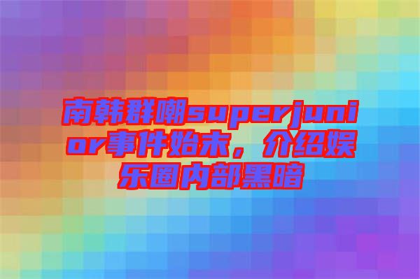 南韓群嘲superjunior事件始末,介紹娛樂圈內部黑暗
