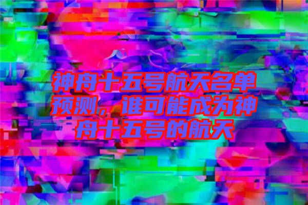 神舟十五號(hào)航天名單預(yù)測(cè),誰(shuí)可能成為神舟十五號(hào)的航天