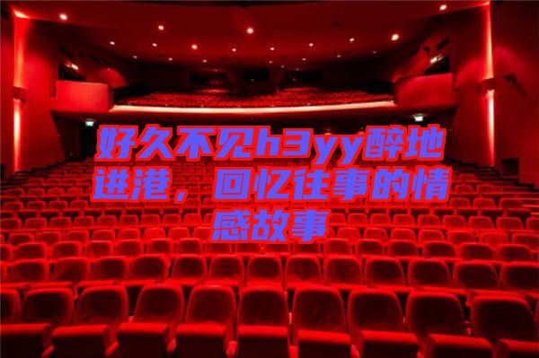 好久不見h3yy醉地進(jìn)港,回憶往事的情感故事