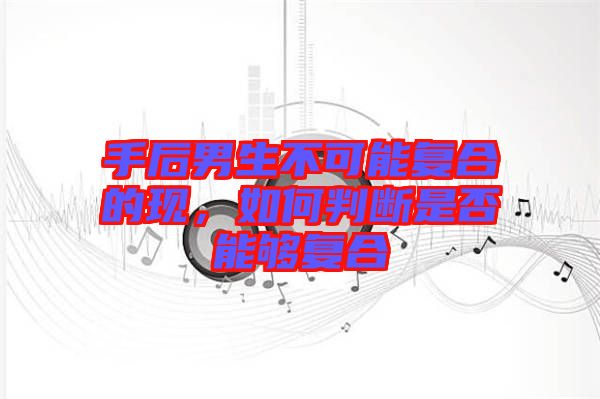 手后男生不可能復合的現,如何判斷是否能夠復合