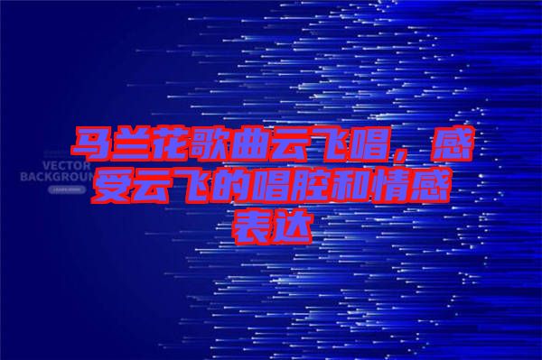 馬蘭花歌曲云飛唱,感受云飛的唱腔和情感表達