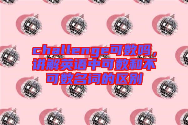 challenge可數(shù)嗎,講解英語中可數(shù)和不可數(shù)名詞的區(qū)別