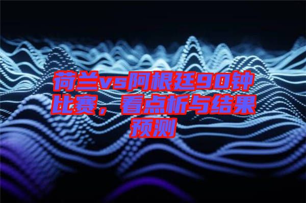 荷蘭vs阿根廷90鐘比賽,看點析與結果預測