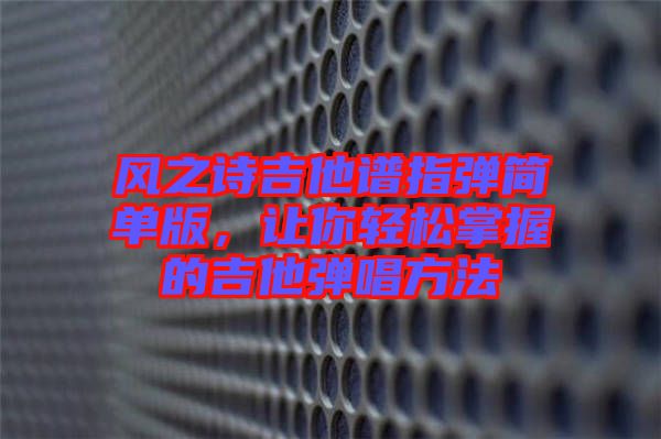風之詩吉他譜指彈簡單版,讓你輕松掌握的吉他彈唱方法