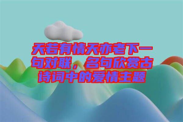 天若有情天亦老下一句對聯,名句欣賞古詩詞中的愛情主題