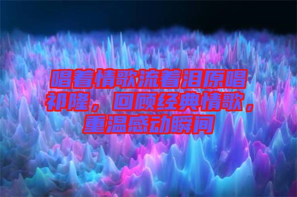 唱著情歌流著淚原唱祁隆,回顧經典情歌,重溫感動瞬間