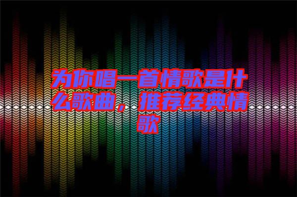 為你唱一首情歌是什么歌曲,推薦經典情歌