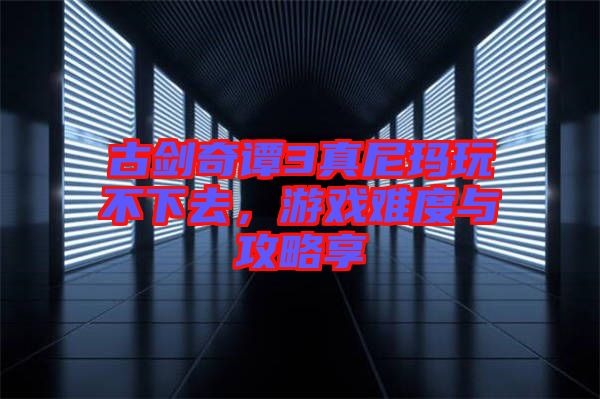 古劍奇譚3真尼瑪玩不下去,游戲難度與攻略享