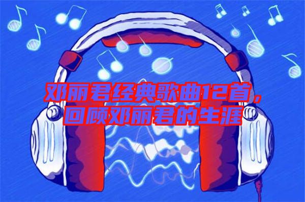 鄧麗君經典歌曲12首,回顧鄧麗君的生涯