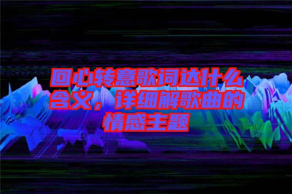 回心轉意歌詞達什么含義,詳細解歌曲的情感主題