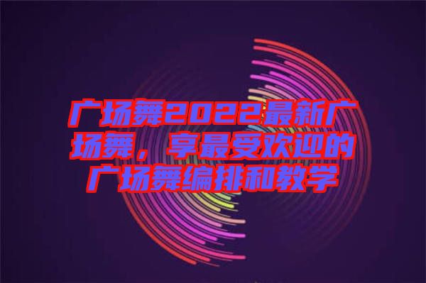 廣場舞2022最新廣場舞,享最受歡迎的廣場舞編排和教學