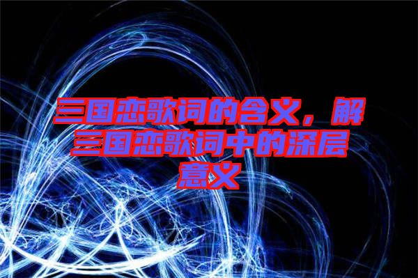 三國(guó)戀歌詞的含義,解三國(guó)戀歌詞中的深層意義