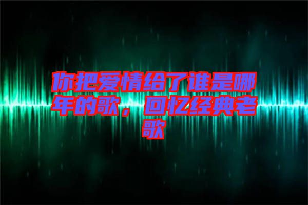 你把愛情給了誰是哪年的歌,回憶經(jīng)典老歌