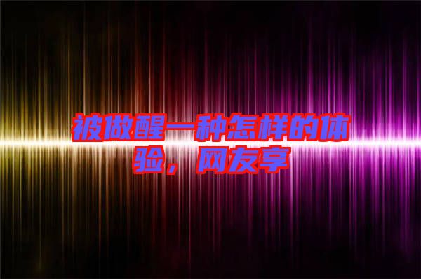 被做醒一種怎樣的體驗,網友享