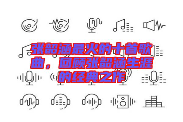 張韶涵最火的十首歌曲,回顧張韶涵生涯的經典之作
