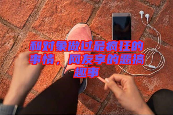 和對象做過最瘋狂的事情，網友享的惡搞趣事