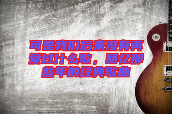 可是我們后來沒有再愛過什么歌,回憶那些年的經(jīng)典歌曲