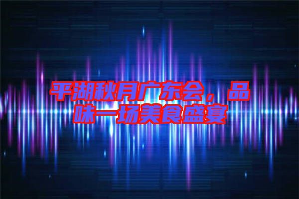 平湖秋月廣東會,品味一場美食盛宴