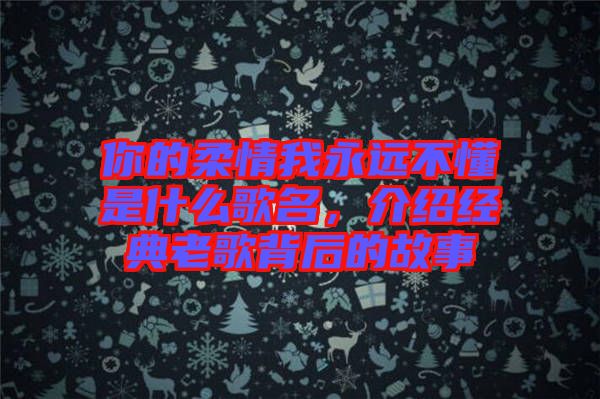 你的柔情我永遠(yuǎn)不懂是什么歌名,介紹經(jīng)典老歌背后的故事