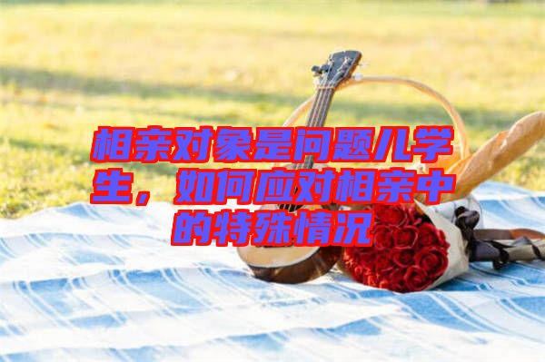 相親對象是問題兒學(xué)生,如何應(yīng)對相親中的特殊情況