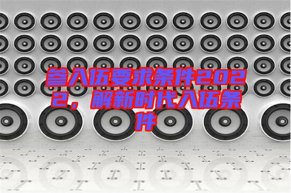 參入伍要求條件2022,解新時代入伍條件