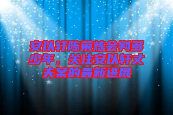 安以軒陳榮煉會判多少年,關注安以軒丈夫案的最新進展