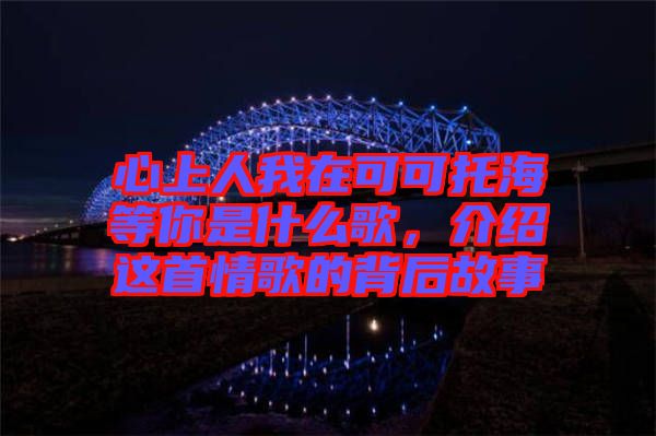 心上人我在可可托海等你是什么歌,介紹這首情歌的背后故事
