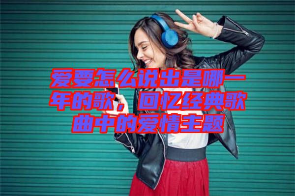 愛要怎么說出是哪一年的歌,回憶經(jīng)典歌曲中的愛情主題
