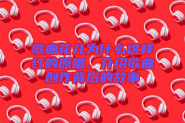 歌曲花兒為什么這樣紅的原唱,介紹歌曲創作背后的故事