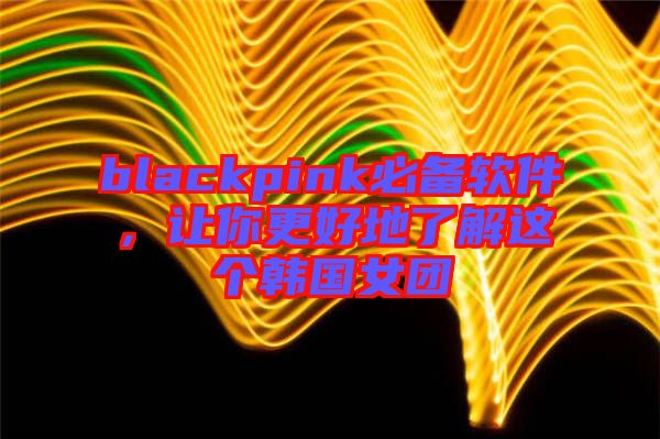 blackpink必備軟件,讓你更好地了解這個韓國女團