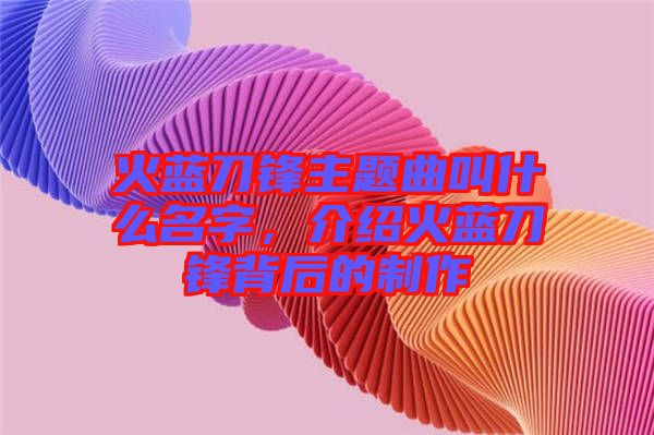 火藍刀鋒主題曲叫什么名字,介紹火藍刀鋒背后的制作