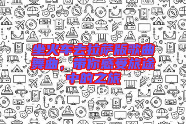 坐火車去拉薩版歌曲舞曲,帶你感受旅途中的之旅