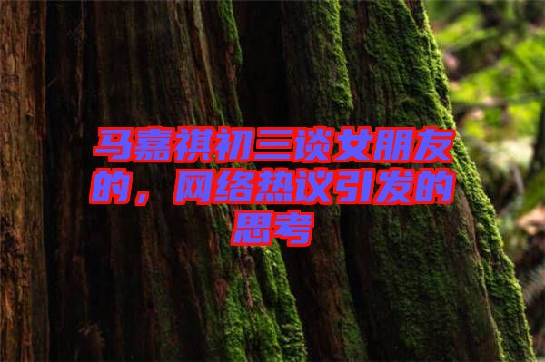 馬嘉祺初三談女朋友的,網絡熱議引發的思考