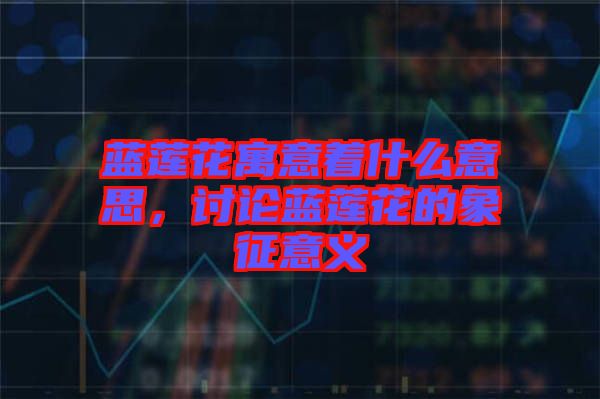 藍(lán)蓮花寓意著什么意思,討論藍(lán)蓮花的象征意義