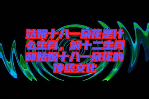 姑娘十八一朵花是什么生肖,解十二生肖和姑娘十八一朵花的傳統文化