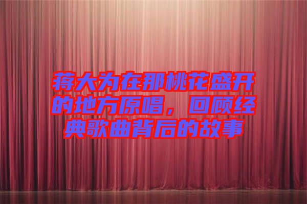 蔣大為在那桃花盛開的地方原唱,回顧經典歌曲背后的故事