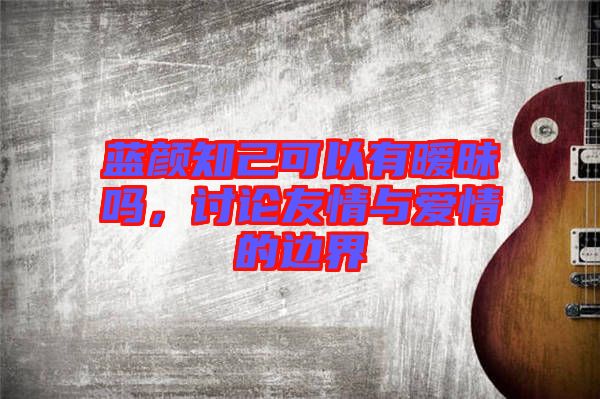 藍顏知己可以有曖昧嗎,討論友情與愛情的邊界