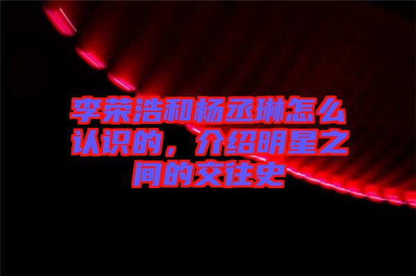 李榮浩和楊丞琳怎么認識的,介紹明星之間的交往史