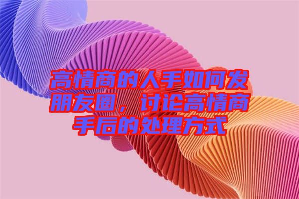高情商的人手如何發朋友圈,討論高情商手后的處理方式