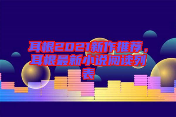 耳根2021新作推薦,耳根最新小說閱讀列表