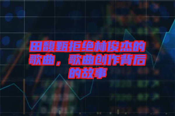 田馥甄拒絕林俊杰的歌曲,歌曲創(chuàng)作背后的故事