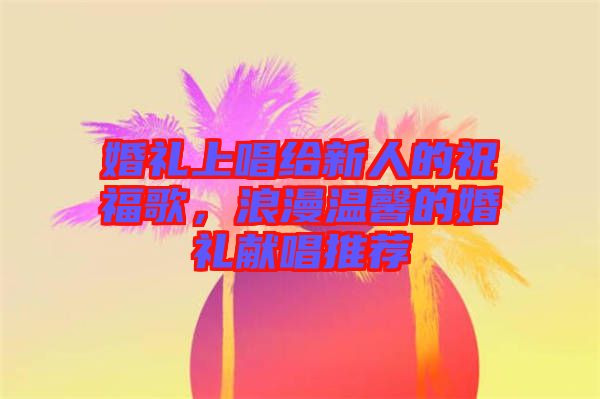 婚禮上唱給新人的祝福歌,浪漫溫馨的婚禮獻唱推薦