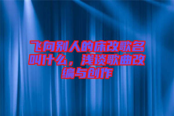 飛向別人的床改歌名叫什么,淺談歌曲改編與創作