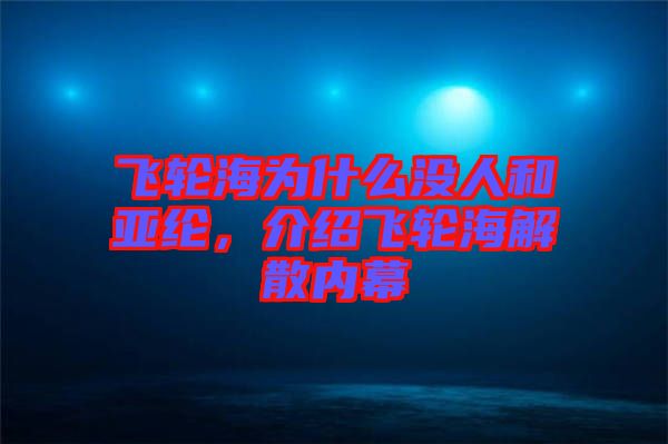 飛輪海為什么沒人和亞綸,介紹飛輪海解散內幕