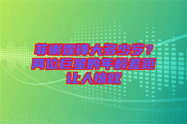 菲謝霆鋒大多少歲??jī)晌痪扌堑哪挲g差距讓人驚嘆