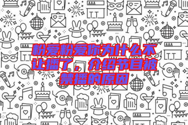 粉愛粉愛你為什么不讓播了,介紹節(jié)目被禁播的原因