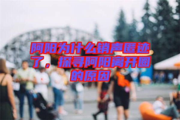 阿陽為什么銷聲匿跡了,探尋阿陽離開圈的原因