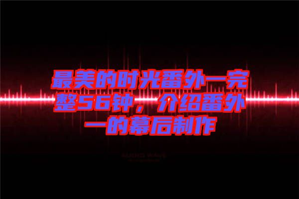 最美的時光番外一完整56鐘,介紹番外一的幕后制作