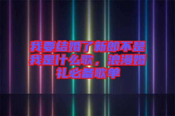 我要結婚了新郎不是我是什么歌,浪漫婚禮必備歌單